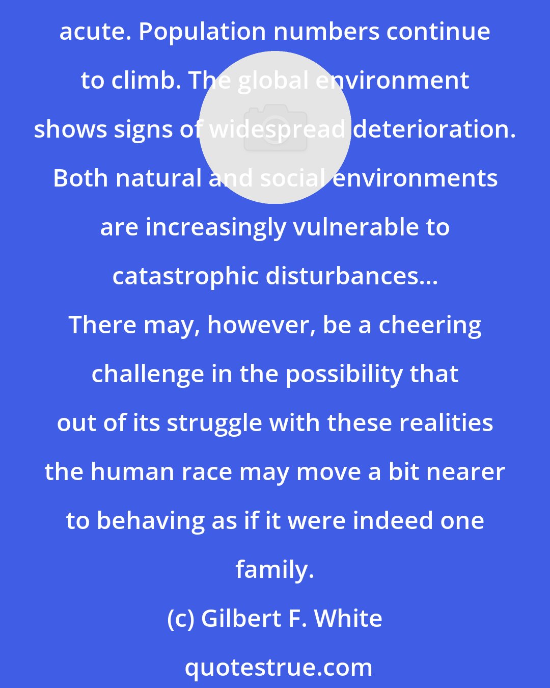 Gilbert F. White: The gap between the rich and poor is growing among and within most nations. The political and social effects of unequal location of energy and other mineral resources are acute. Population numbers continue to climb. The global environment shows signs of widespread deterioration. Both natural and social environments are increasingly vulnerable to catastrophic disturbances... There may, however, be a cheering challenge in the possibility that out of its struggle with these realities the human race may move a bit nearer to behaving as if it were indeed one family.