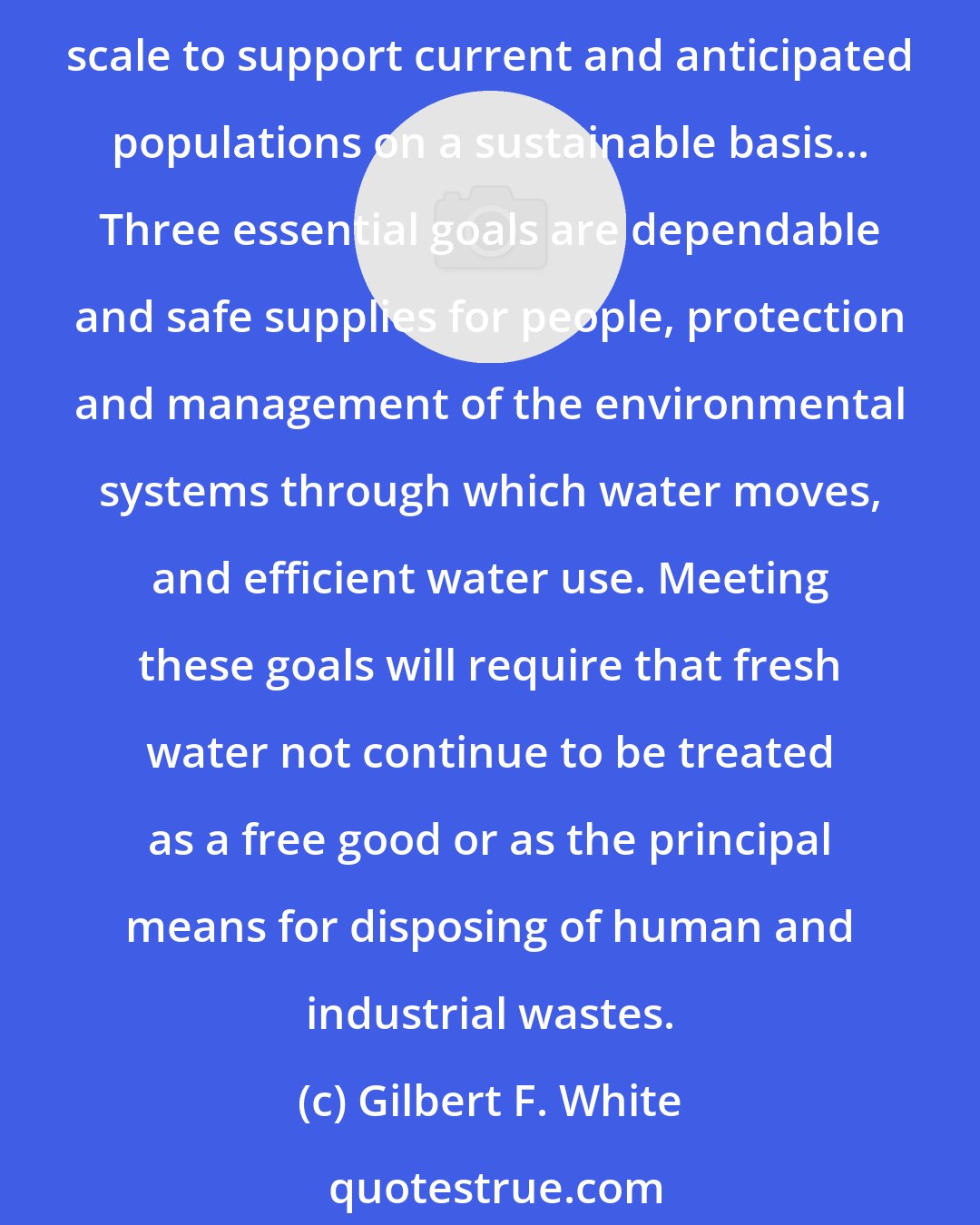 Gilbert F. White: The good news about fresh water is that, even after accounting for the larger volume of water that is unavailable to people from the hydrologic cycle, there is enough on a global scale to support current and anticipated populations on a sustainable basis... Three essential goals are dependable and safe supplies for people, protection and management of the environmental systems through which water moves, and efficient water use. Meeting these goals will require that fresh water not continue to be treated as a free good or as the principal means for disposing of human and industrial wastes.