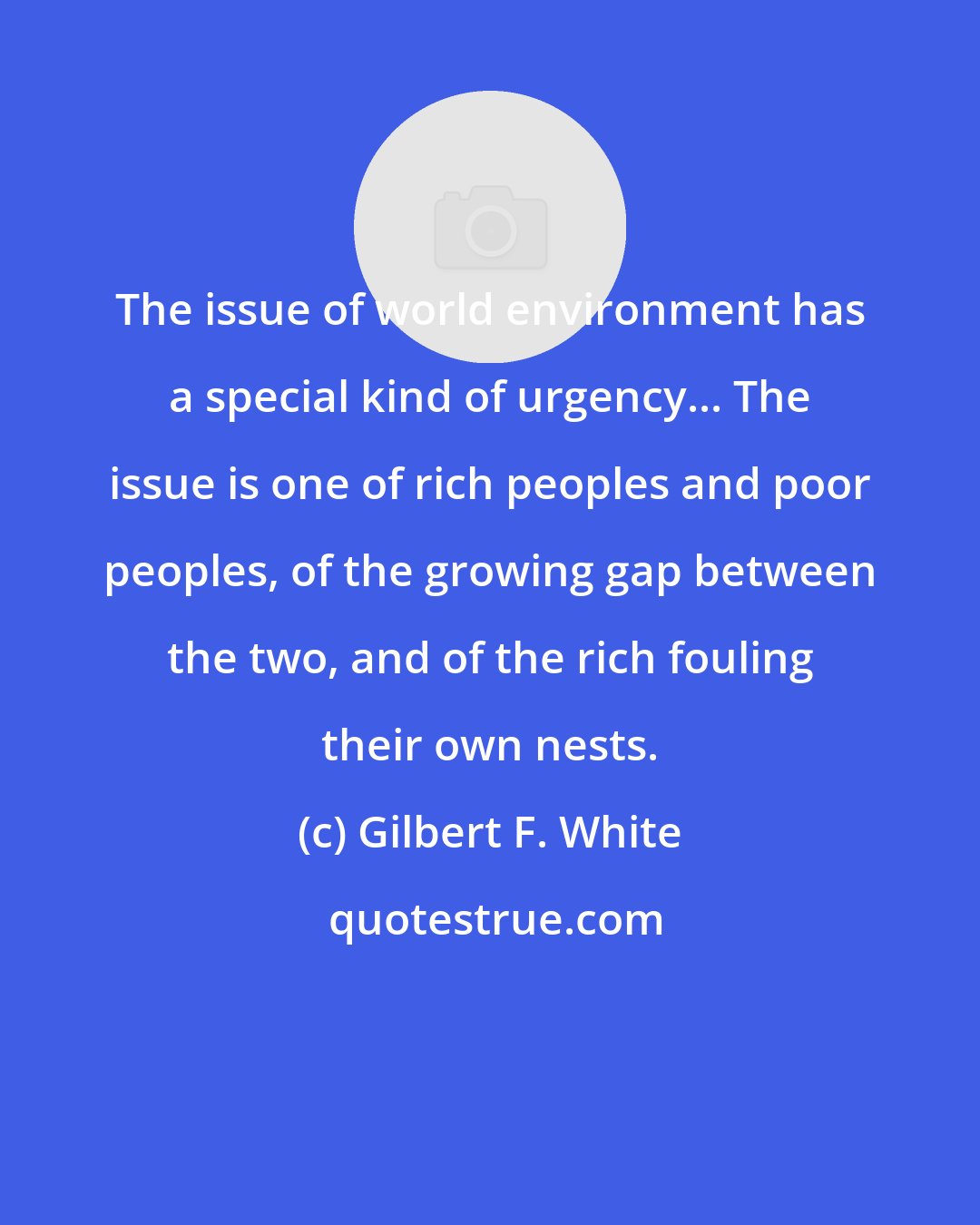 Gilbert F. White: The issue of world environment has a special kind of urgency... The issue is one of rich peoples and poor peoples, of the growing gap between the two, and of the rich fouling their own nests.