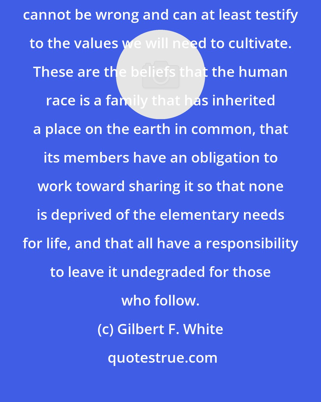 Gilbert F. White: We can be confident that action which is in accord with a few basic beliefs cannot be wrong and can at least testify to the values we will need to cultivate. These are the beliefs that the human race is a family that has inherited a place on the earth in common, that its members have an obligation to work toward sharing it so that none is deprived of the elementary needs for life, and that all have a responsibility to leave it undegraded for those who follow.