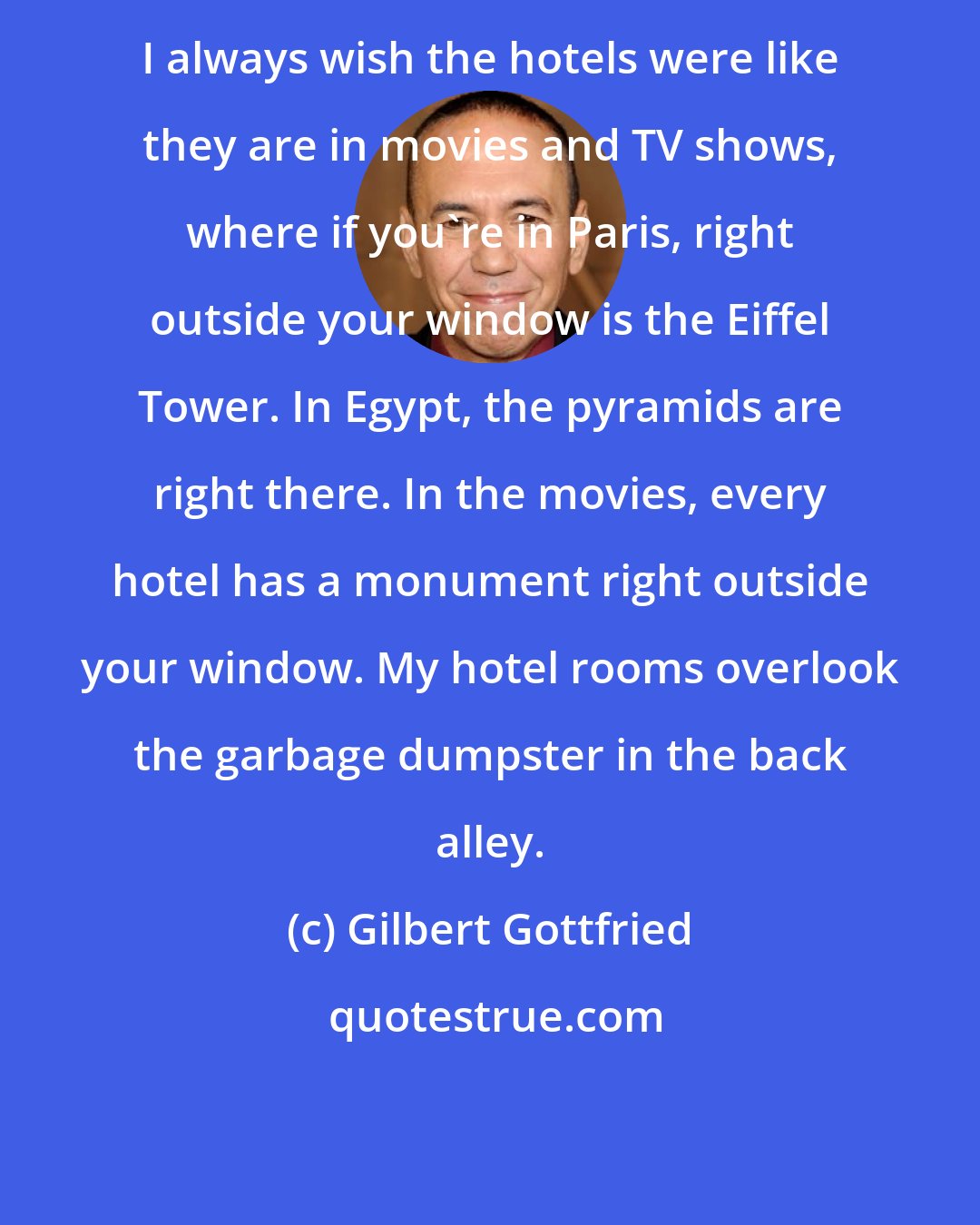 Gilbert Gottfried: I always wish the hotels were like they are in movies and TV shows, where if you're in Paris, right outside your window is the Eiffel Tower. In Egypt, the pyramids are right there. In the movies, every hotel has a monument right outside your window. My hotel rooms overlook the garbage dumpster in the back alley.