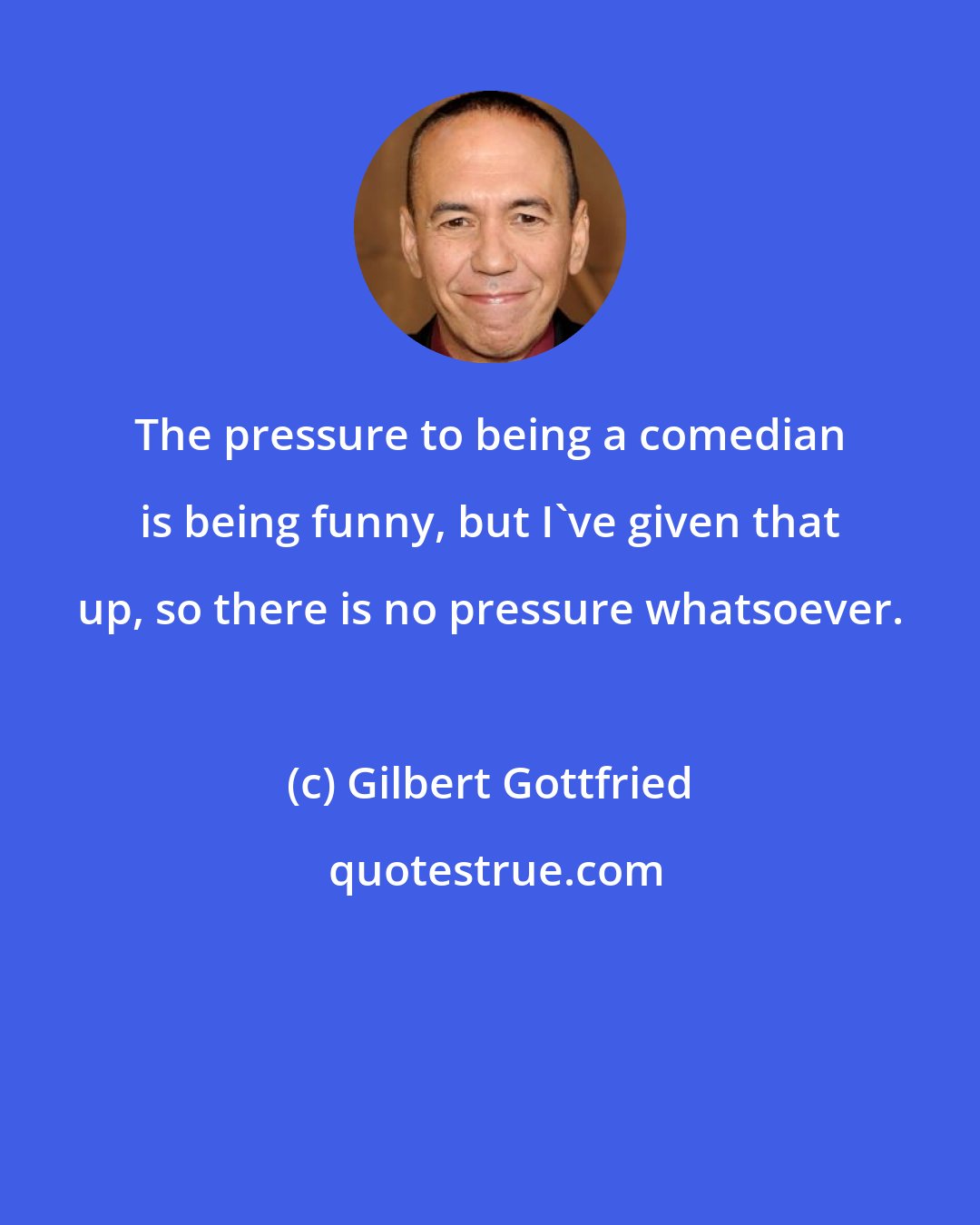 Gilbert Gottfried: The pressure to being a comedian is being funny, but I've given that up, so there is no pressure whatsoever.
