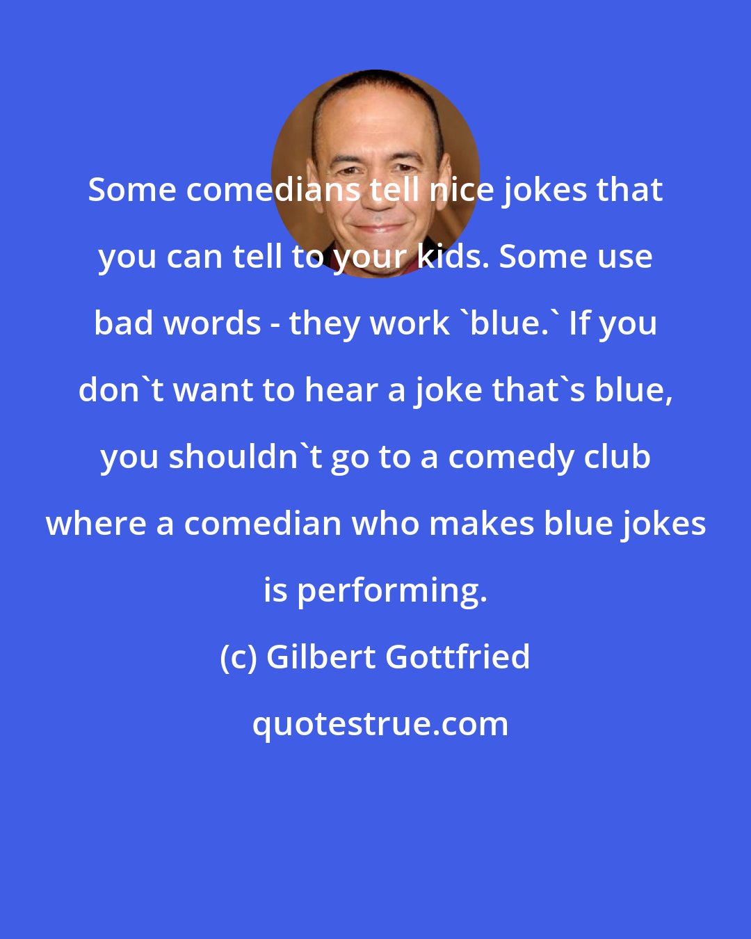 Gilbert Gottfried: Some comedians tell nice jokes that you can tell to your kids. Some use bad words - they work 'blue.' If you don't want to hear a joke that's blue, you shouldn't go to a comedy club where a comedian who makes blue jokes is performing.