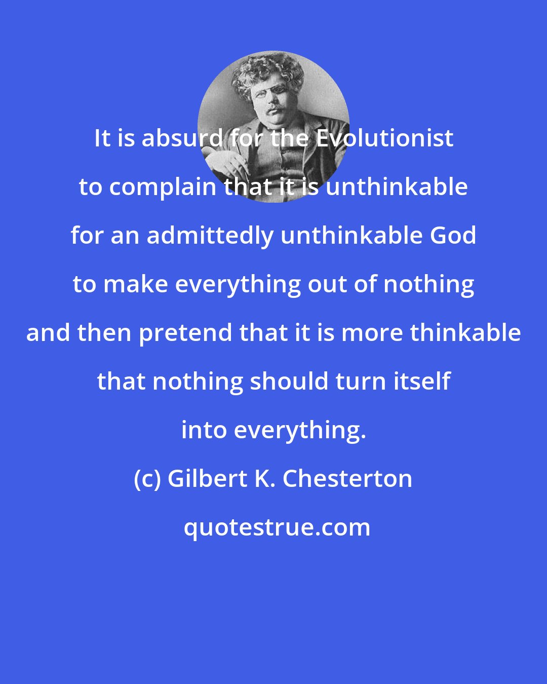 Gilbert K. Chesterton: It is absurd for the Evolutionist to complain that it is unthinkable for an admittedly unthinkable God to make everything out of nothing and then pretend that it is more thinkable that nothing should turn itself into everything.