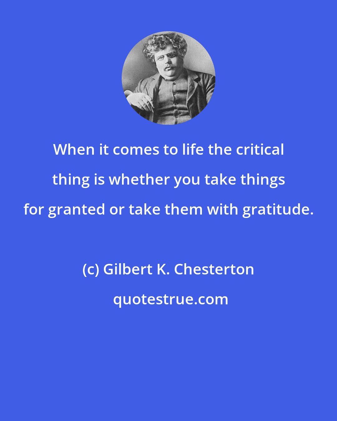 Gilbert K. Chesterton: When it comes to life the critical thing is whether you take things for granted or take them with gratitude.