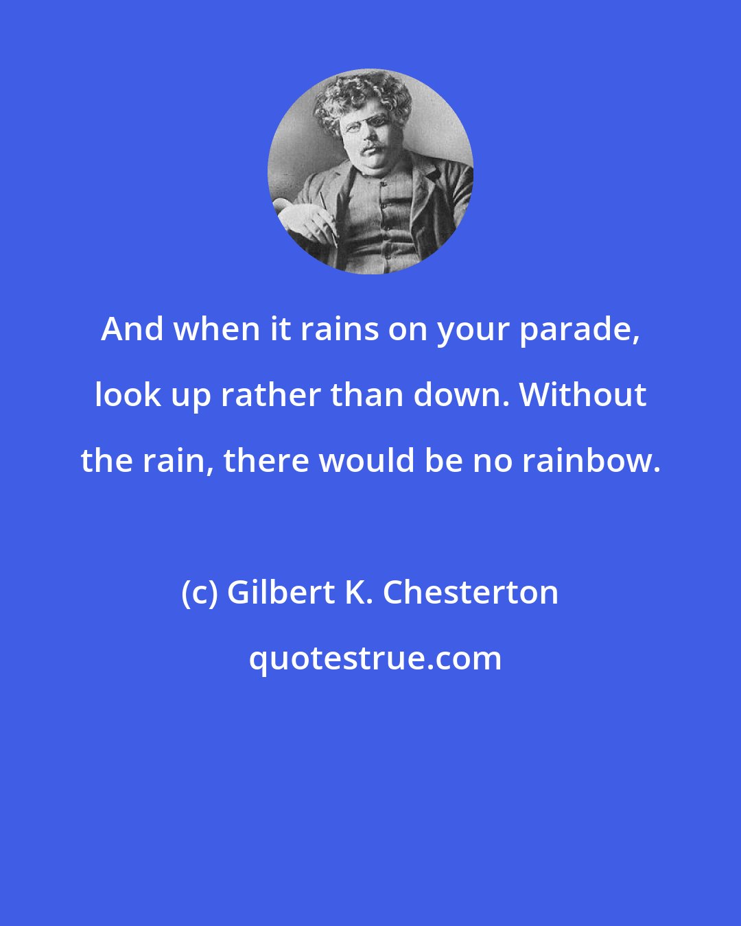 Gilbert K. Chesterton: And when it rains on your parade, look up rather than down. Without the rain, there would be no rainbow.