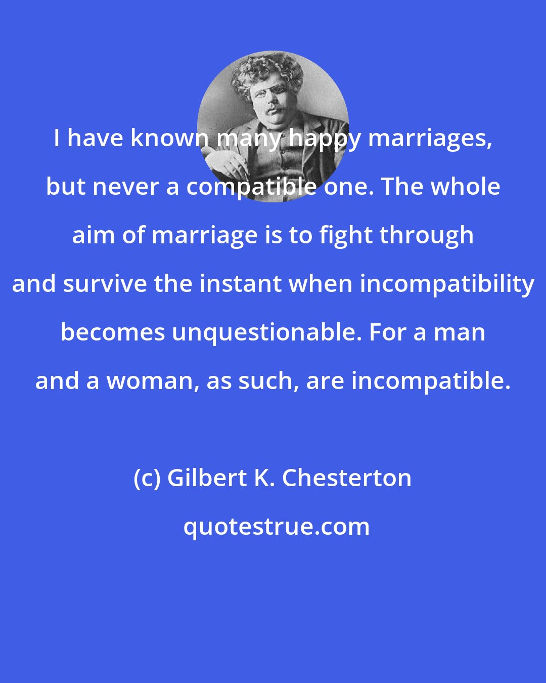 Gilbert K. Chesterton: I have known many happy marriages, but never a compatible one. The whole aim of marriage is to fight through and survive the instant when incompatibility becomes unquestionable. For a man and a woman, as such, are incompatible.
