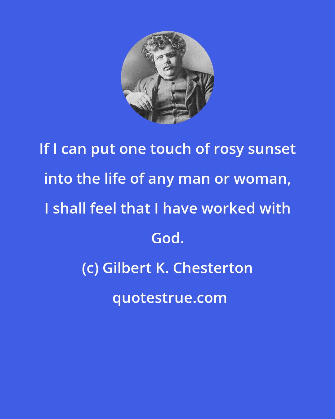 Gilbert K. Chesterton: If I can put one touch of rosy sunset into the life of any man or woman, I shall feel that I have worked with God.