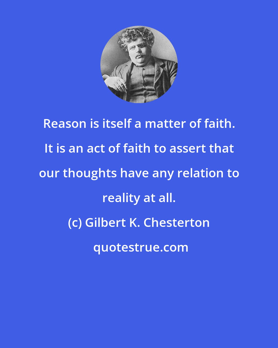 Gilbert K. Chesterton: Reason is itself a matter of faith. It is an act of faith to assert that our thoughts have any relation to reality at all.