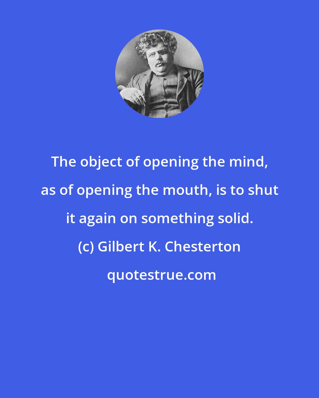 Gilbert K. Chesterton: The object of opening the mind, as of opening the mouth, is to shut it again on something solid.