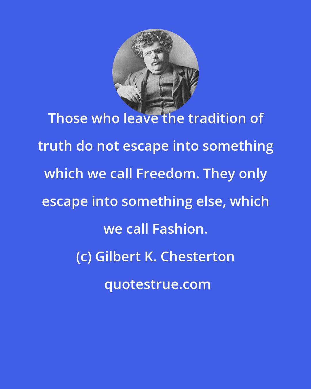 Gilbert K. Chesterton: Those who leave the tradition of truth do not escape into something which we call Freedom. They only escape into something else, which we call Fashion.