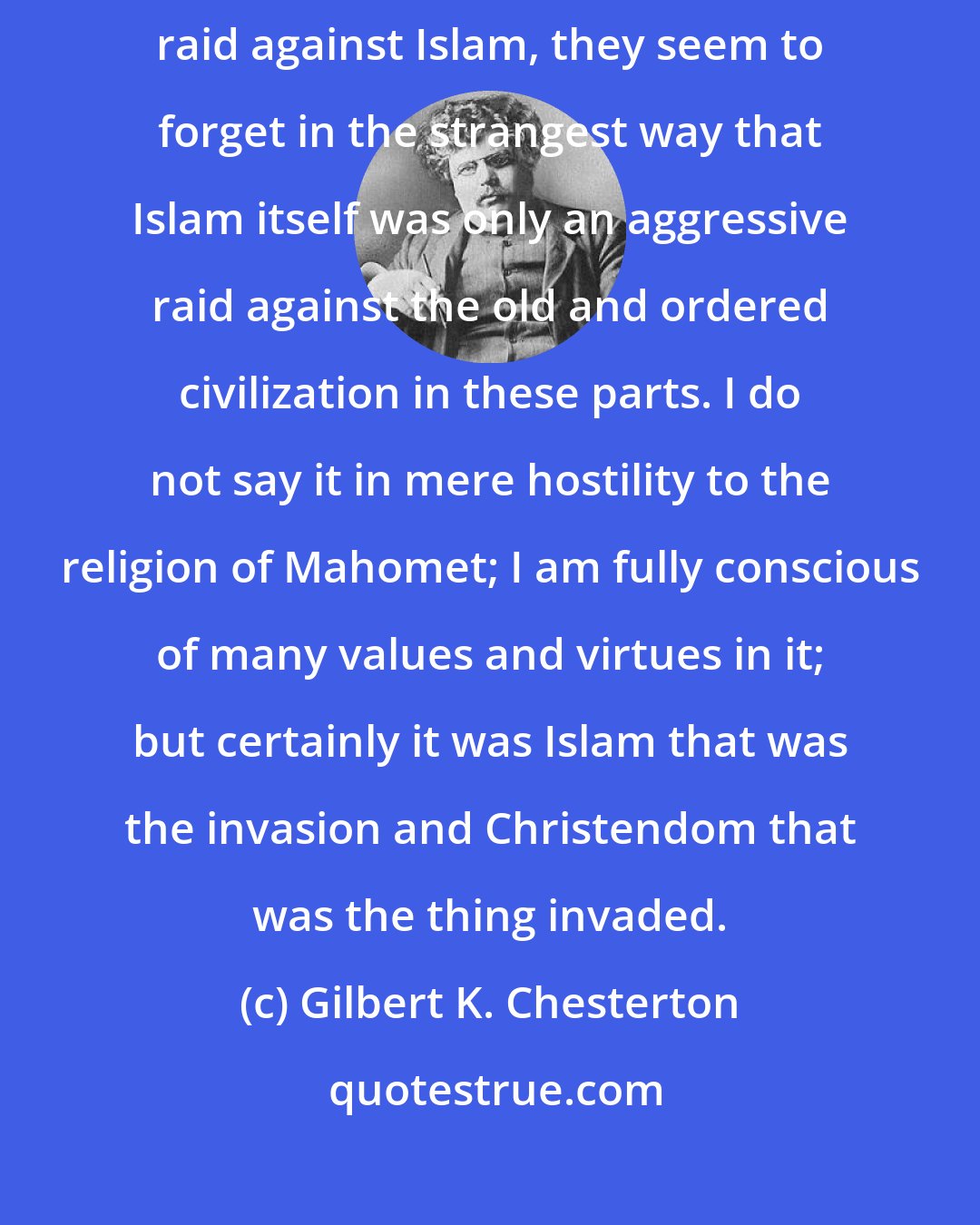 Gilbert K. Chesterton: When people talk as if the Crusades were nothing more than an aggressive raid against Islam, they seem to forget in the strangest way that Islam itself was only an aggressive raid against the old and ordered civilization in these parts. I do not say it in mere hostility to the religion of Mahomet; I am fully conscious of many values and virtues in it; but certainly it was Islam that was the invasion and Christendom that was the thing invaded.