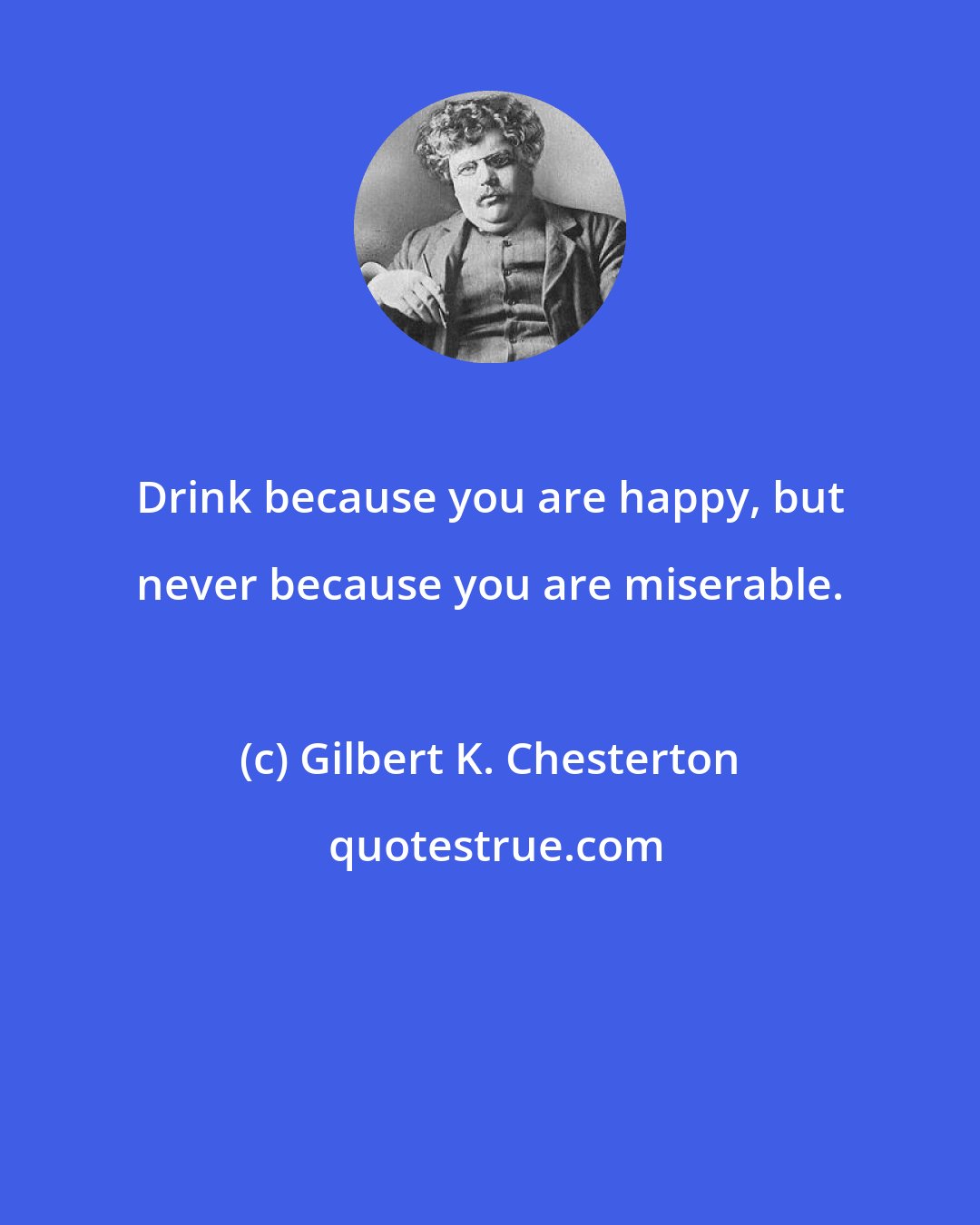 Gilbert K. Chesterton: Drink because you are happy, but never because you are miserable.