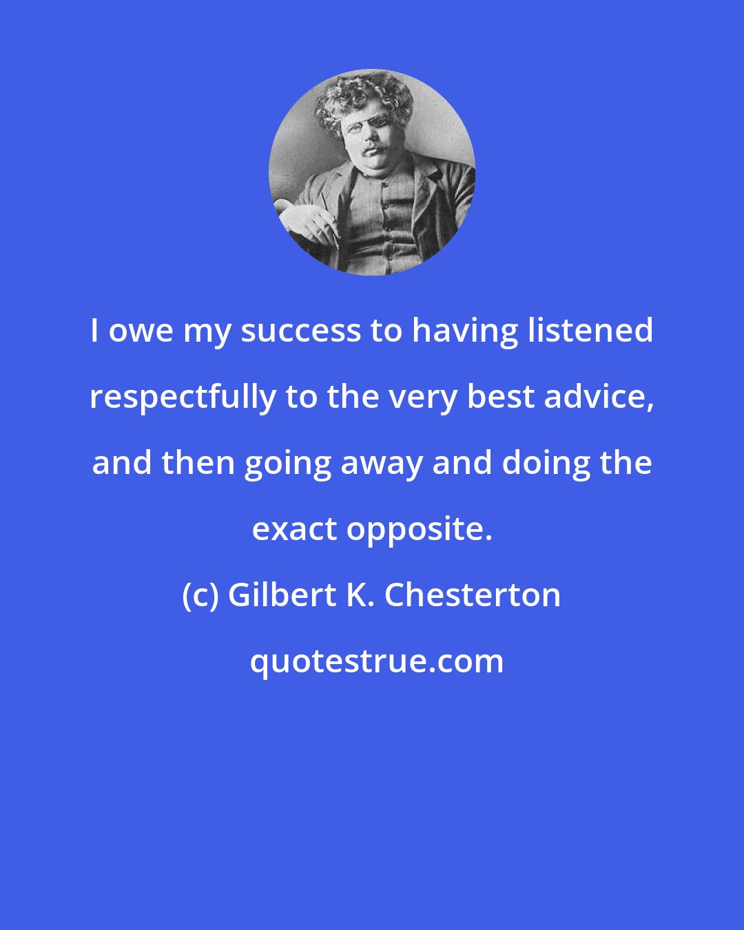 Gilbert K. Chesterton: I owe my success to having listened respectfully to the very best advice, and then going away and doing the exact opposite.