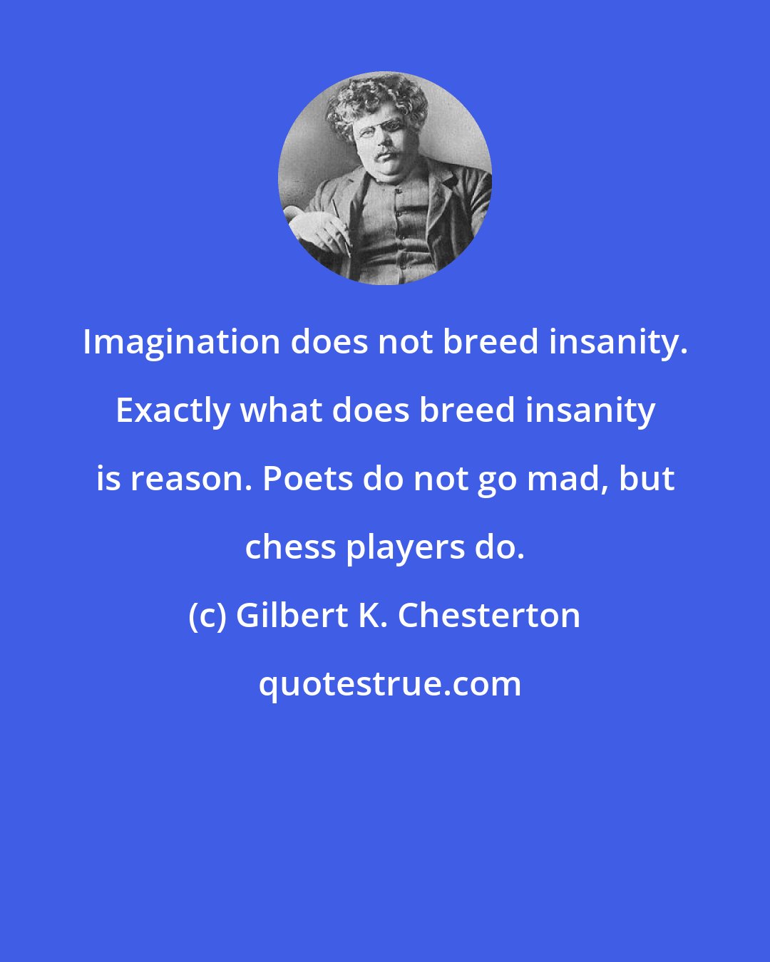 Gilbert K. Chesterton: Imagination does not breed insanity. Exactly what does breed insanity is reason. Poets do not go mad, but chess players do.