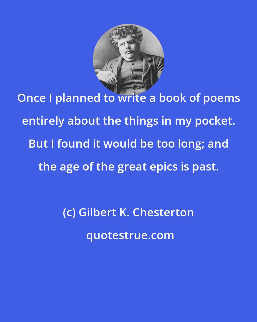 Gilbert K. Chesterton: Once I planned to write a book of poems entirely about the things in my pocket. But I found it would be too long; and the age of the great epics is past.