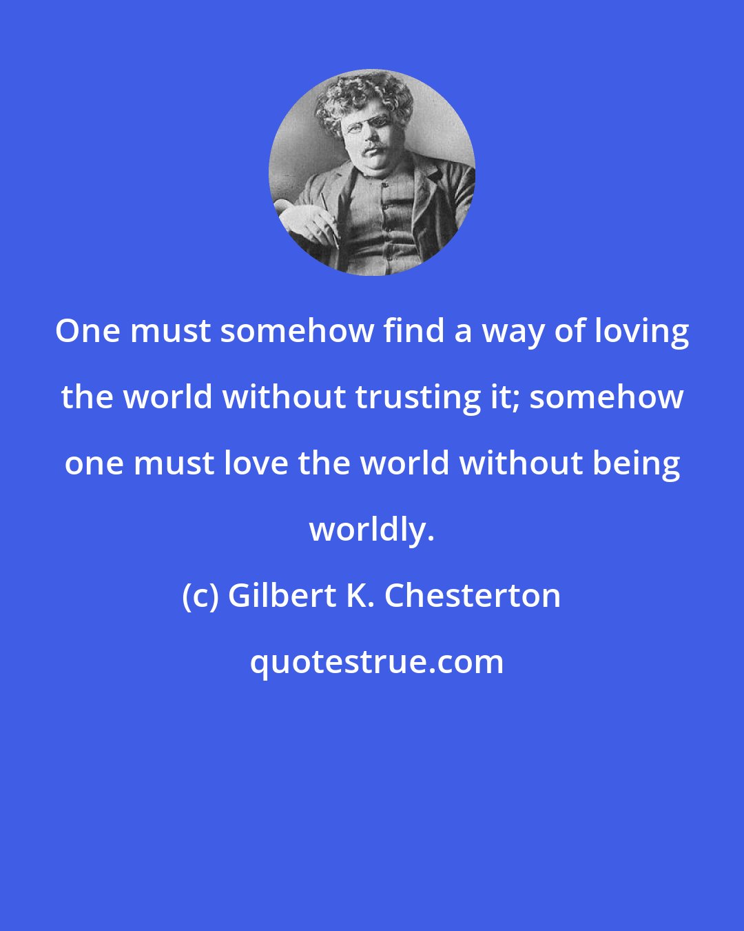 Gilbert K. Chesterton: One must somehow find a way of loving the world without trusting it; somehow one must love the world without being worldly.