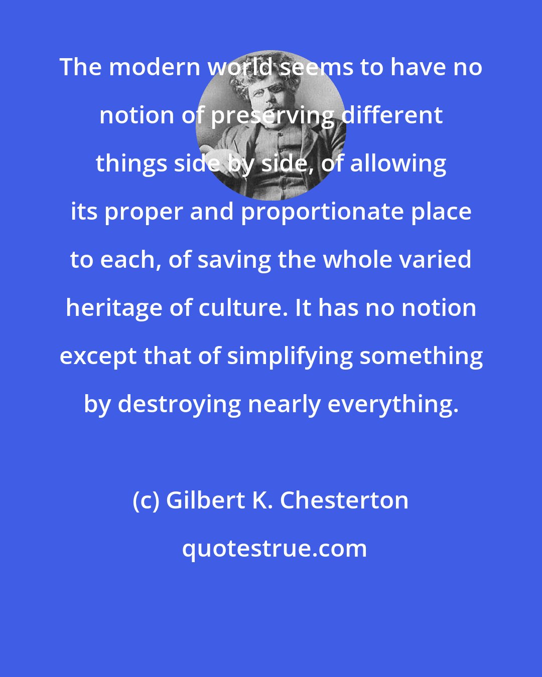 Gilbert K. Chesterton: The modern world seems to have no notion of preserving different things side by side, of allowing its proper and proportionate place to each, of saving the whole varied heritage of culture. It has no notion except that of simplifying something by destroying nearly everything.