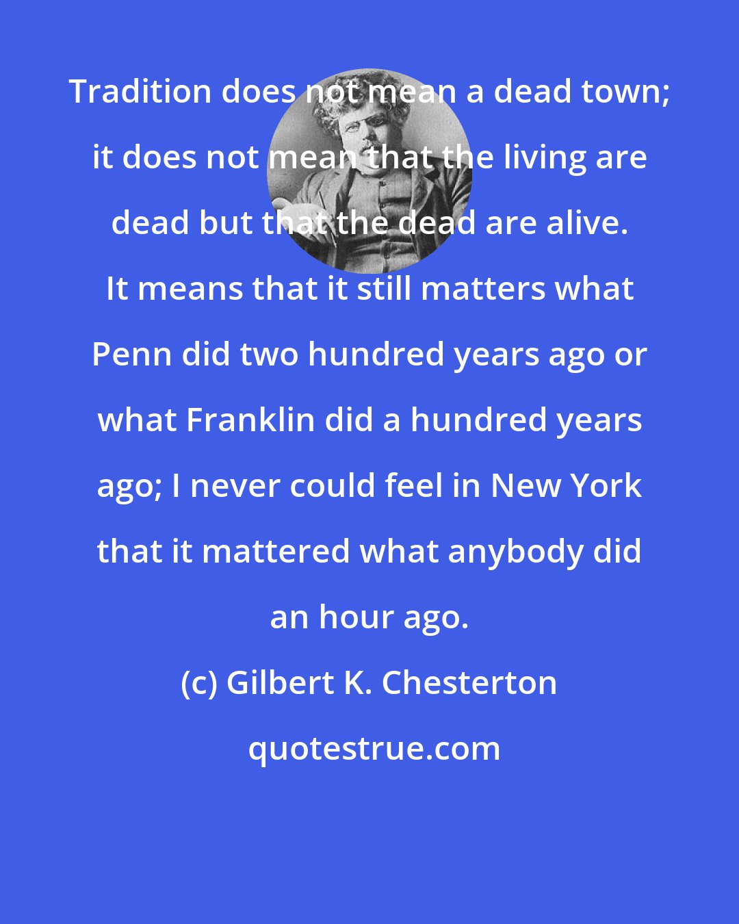 Gilbert K. Chesterton: Tradition does not mean a dead town; it does not mean that the living are dead but that the dead are alive. It means that it still matters what Penn did two hundred years ago or what Franklin did a hundred years ago; I never could feel in New York that it mattered what anybody did an hour ago.