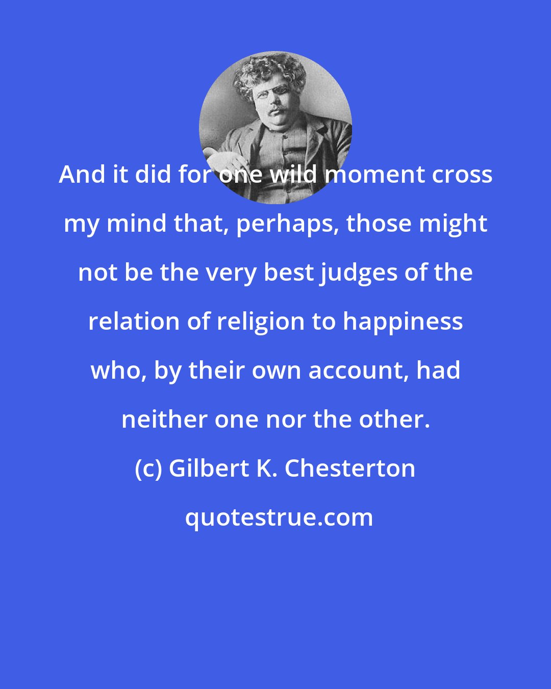 Gilbert K. Chesterton: And it did for one wild moment cross my mind that, perhaps, those might not be the very best judges of the relation of religion to happiness who, by their own account, had neither one nor the other.