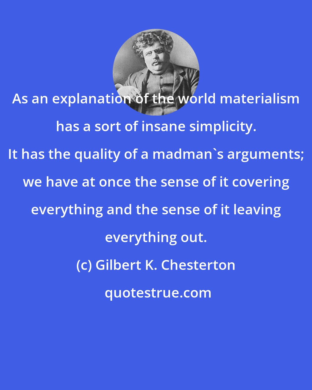 Gilbert K. Chesterton: As an explanation of the world materialism has a sort of insane simplicity. It has the quality of a madman's arguments; we have at once the sense of it covering everything and the sense of it leaving everything out.