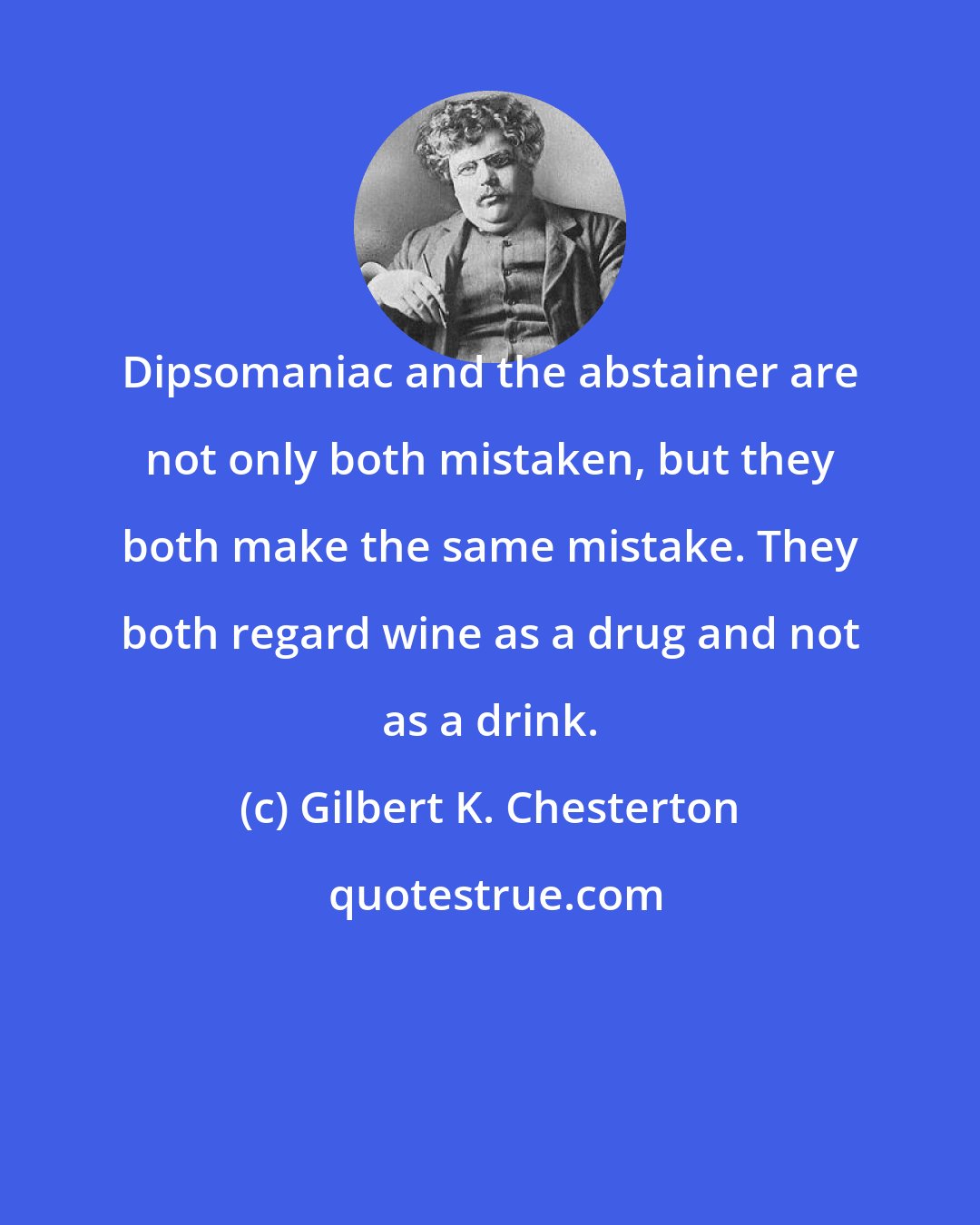 Gilbert K. Chesterton: Dipsomaniac and the abstainer are not only both mistaken, but they both make the same mistake. They both regard wine as a drug and not as a drink.