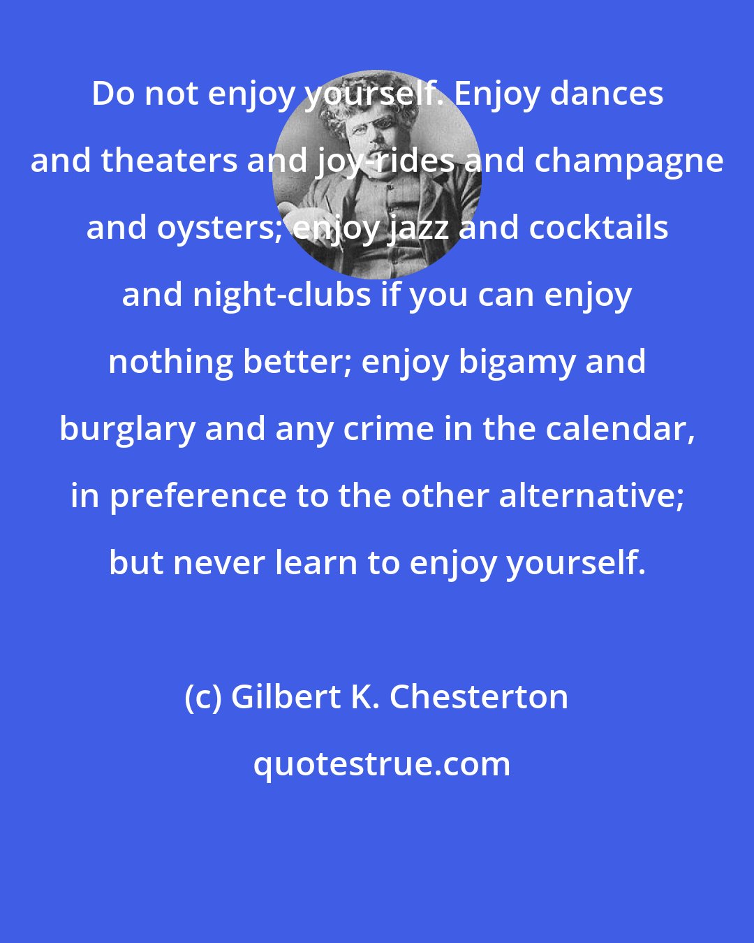 Gilbert K. Chesterton: Do not enjoy yourself. Enjoy dances and theaters and joy-rides and champagne and oysters; enjoy jazz and cocktails and night-clubs if you can enjoy nothing better; enjoy bigamy and burglary and any crime in the calendar, in preference to the other alternative; but never learn to enjoy yourself.
