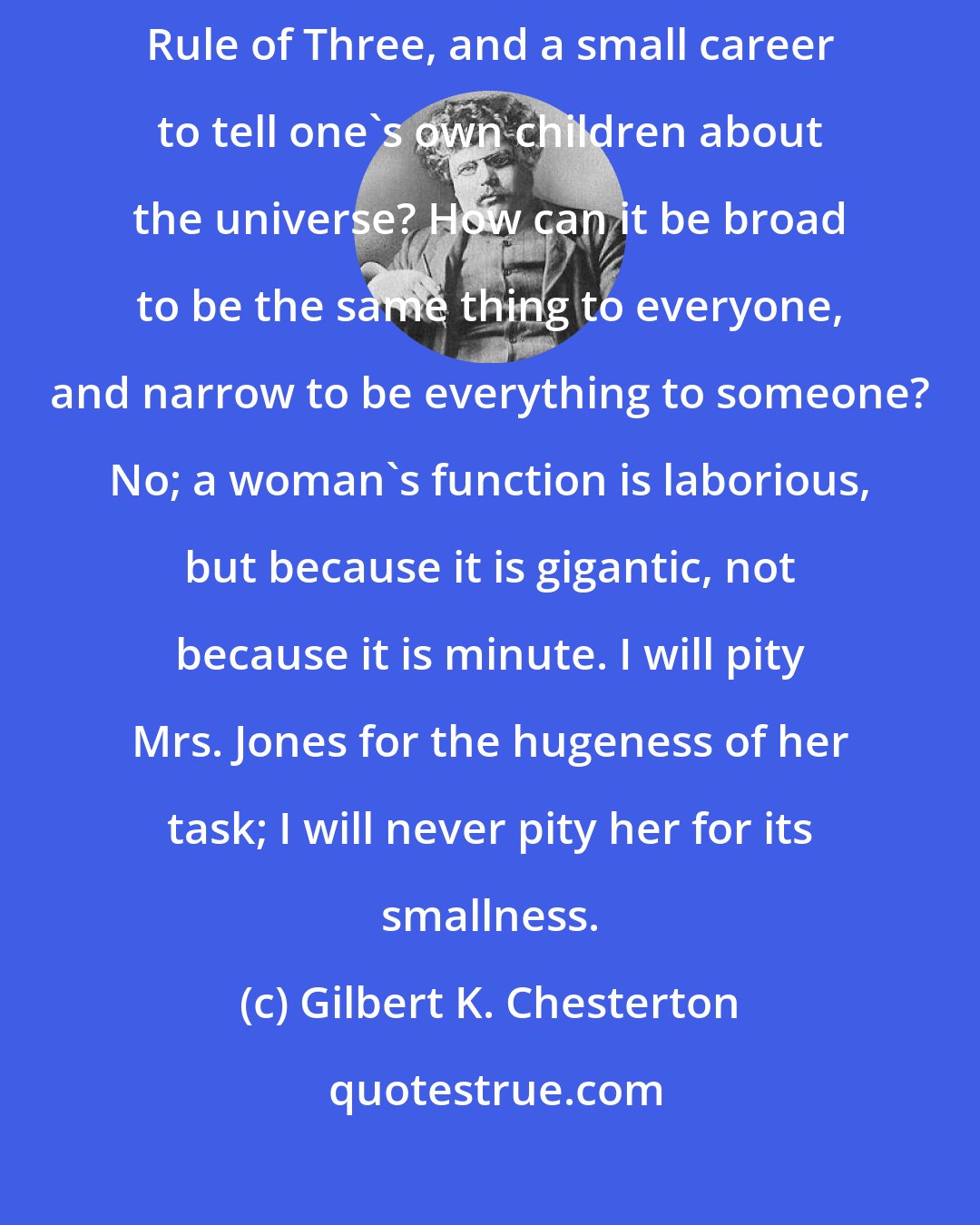 Gilbert K. Chesterton: How can it be a large career to tell other people's children about the Rule of Three, and a small career to tell one's own children about the universe? How can it be broad to be the same thing to everyone, and narrow to be everything to someone? No; a woman's function is laborious, but because it is gigantic, not because it is minute. I will pity Mrs. Jones for the hugeness of her task; I will never pity her for its smallness.