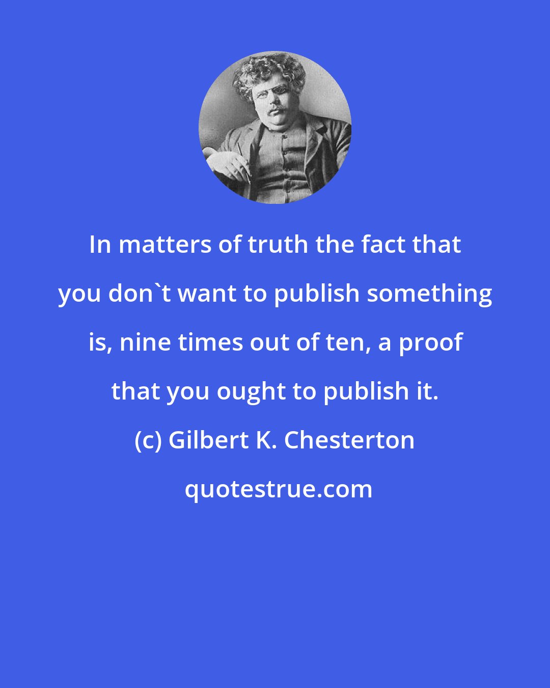 Gilbert K. Chesterton: In matters of truth the fact that you don't want to publish something is, nine times out of ten, a proof that you ought to publish it.