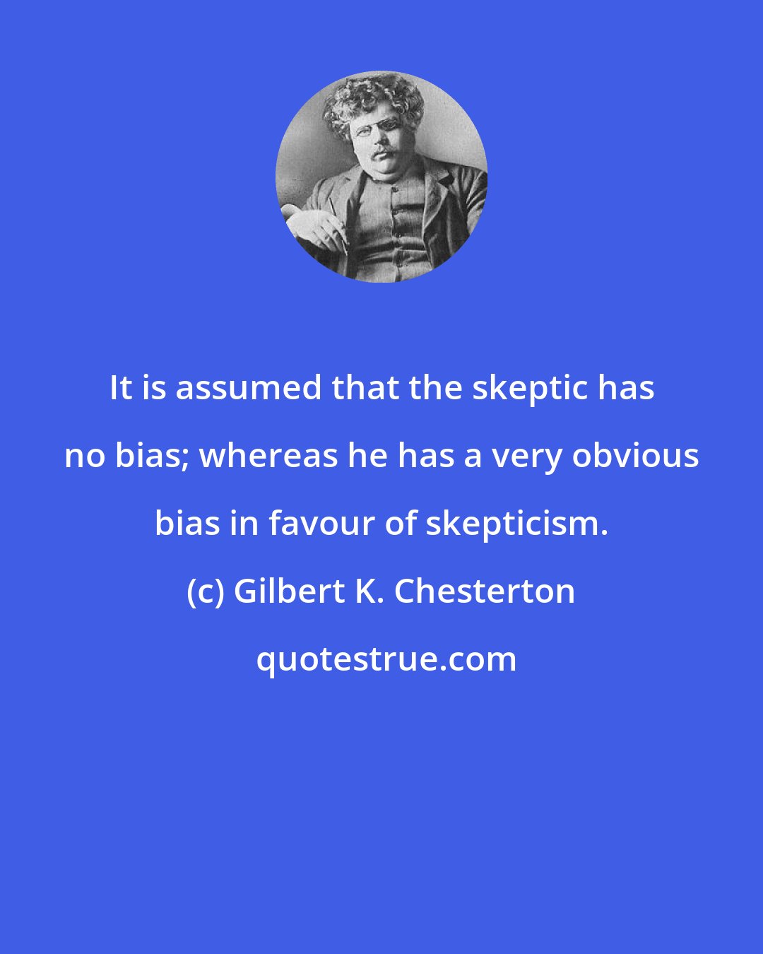 Gilbert K. Chesterton: It is assumed that the skeptic has no bias; whereas he has a very obvious bias in favour of skepticism.