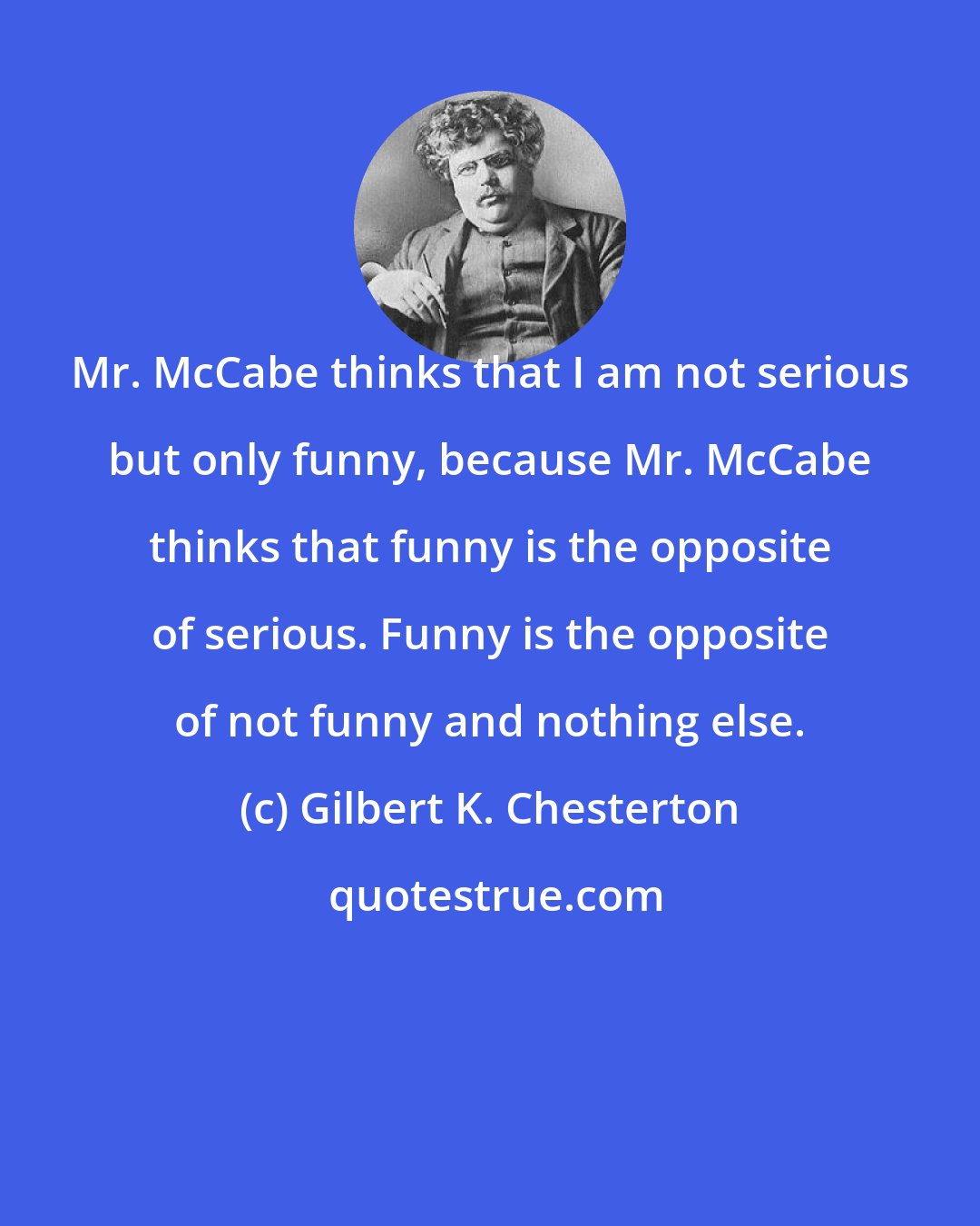 Gilbert K. Chesterton: Mr. McCabe thinks that I am not serious but only funny, because Mr. McCabe thinks that funny is the opposite of serious. Funny is the opposite of not funny and nothing else.