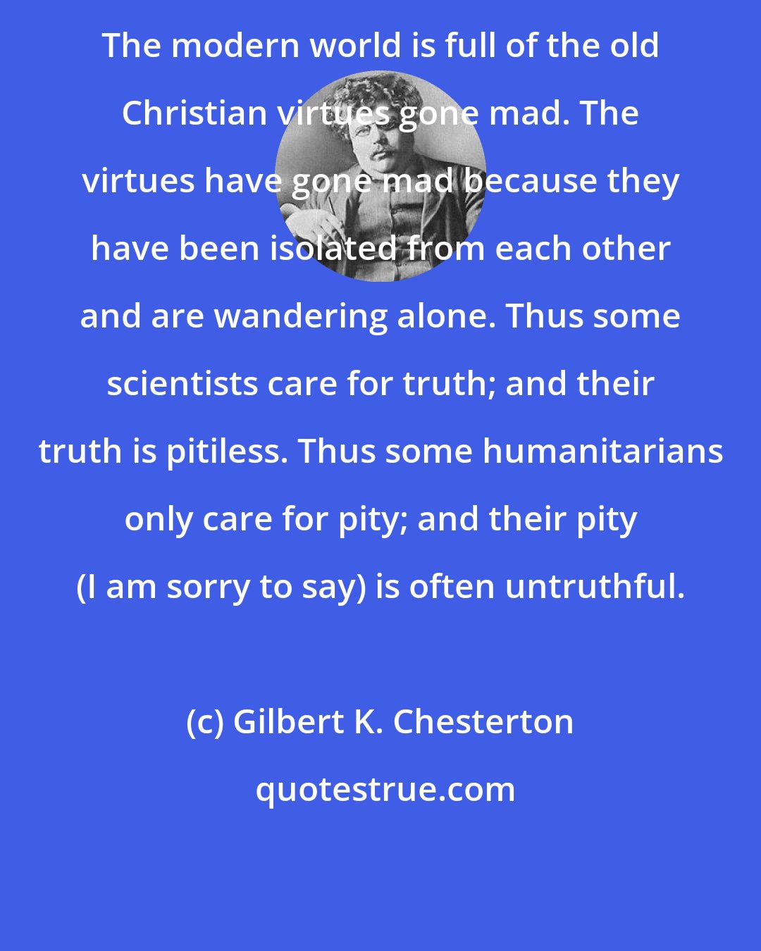 Gilbert K. Chesterton: The modern world is full of the old Christian virtues gone mad. The virtues have gone mad because they have been isolated from each other and are wandering alone. Thus some scientists care for truth; and their truth is pitiless. Thus some humanitarians only care for pity; and their pity (I am sorry to say) is often untruthful.