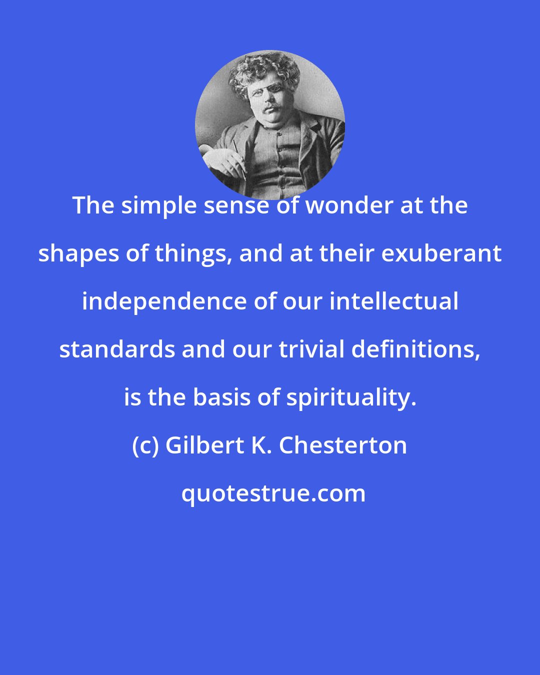 Gilbert K. Chesterton: The simple sense of wonder at the shapes of things, and at their exuberant independence of our intellectual standards and our trivial definitions, is the basis of spirituality.