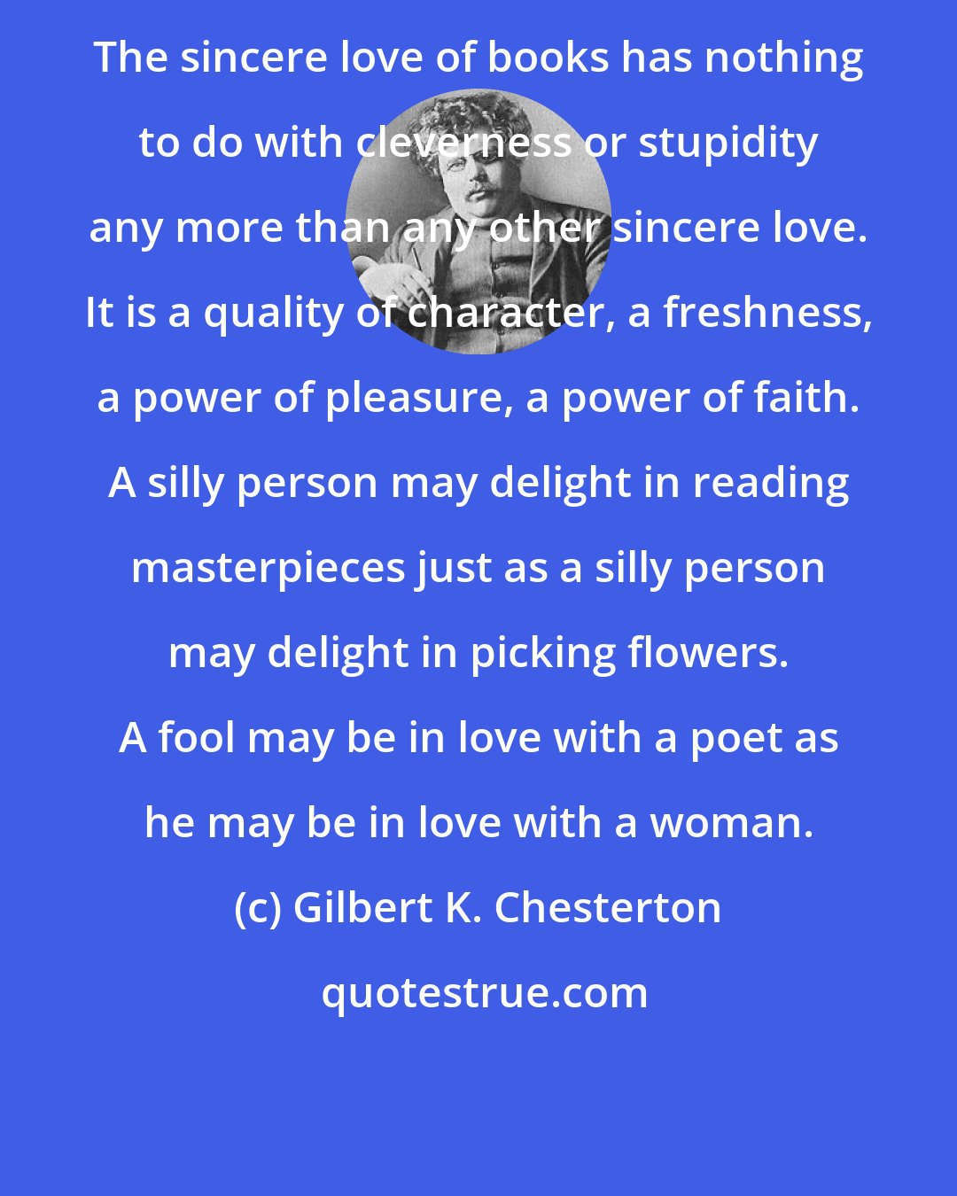 Gilbert K. Chesterton: The sincere love of books has nothing to do with cleverness or stupidity any more than any other sincere love. It is a quality of character, a freshness, a power of pleasure, a power of faith. A silly person may delight in reading masterpieces just as a silly person may delight in picking flowers. A fool may be in love with a poet as he may be in love with a woman.