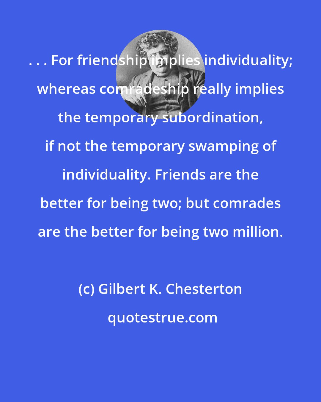 Gilbert K. Chesterton: . . . For friendship implies individuality; whereas comradeship really implies the temporary subordination, if not the temporary swamping of individuality. Friends are the better for being two; but comrades are the better for being two million.