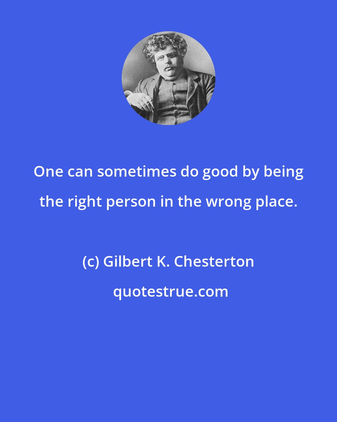 Gilbert K. Chesterton: One can sometimes do good by being the right person in the wrong place.