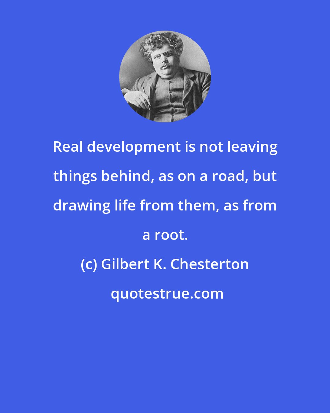 Gilbert K. Chesterton: Real development is not leaving things behind, as on a road, but drawing life from them, as from a root.