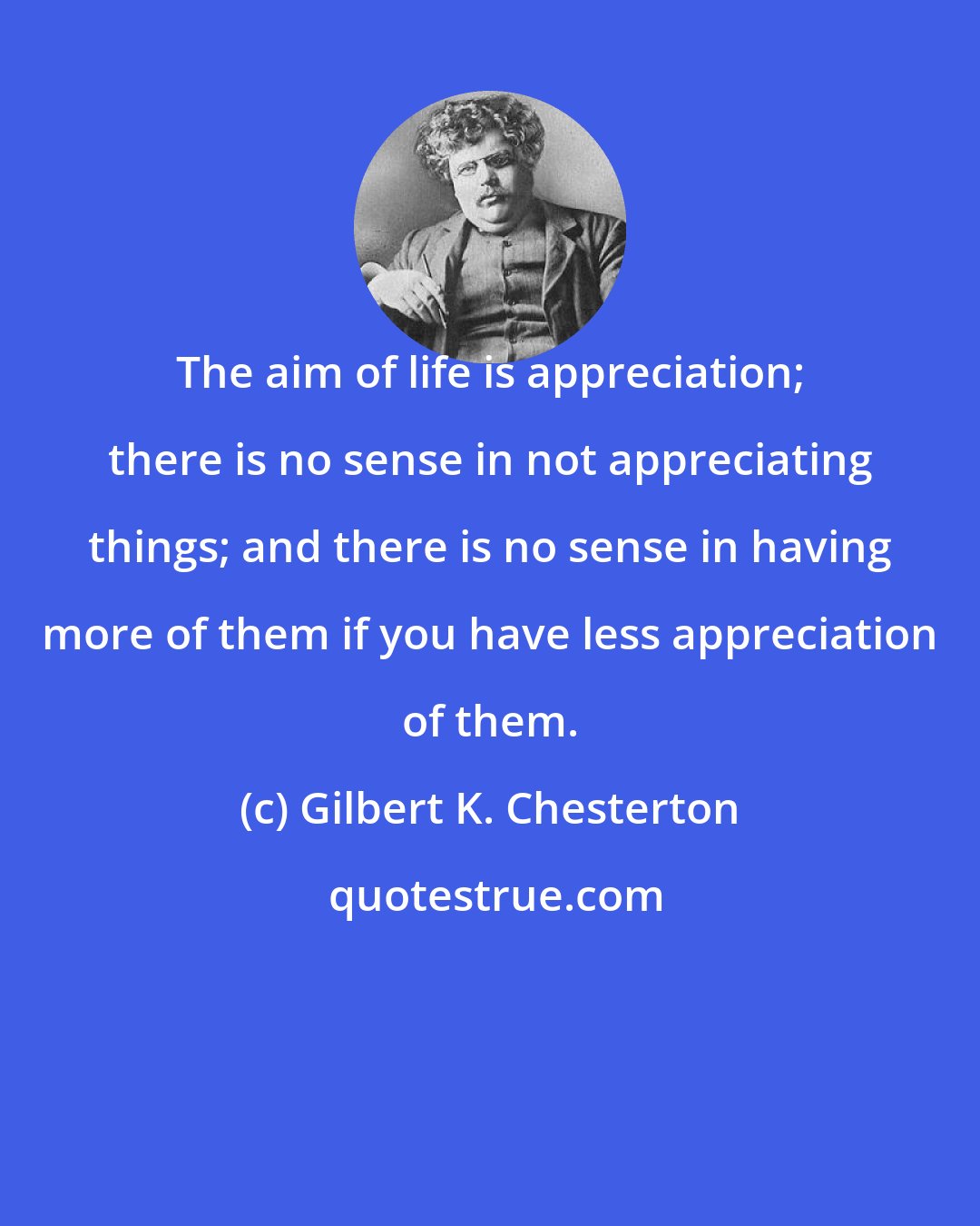 Gilbert K. Chesterton: The aim of life is appreciation; there is no sense in not appreciating things; and there is no sense in having more of them if you have less appreciation of them.