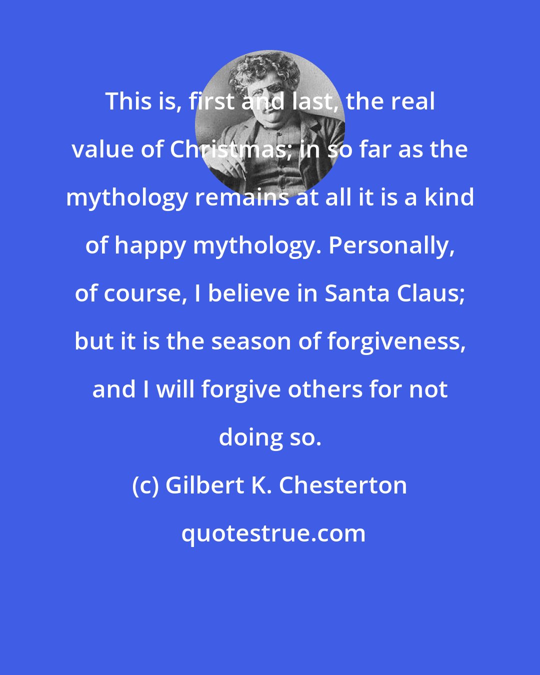 Gilbert K. Chesterton: This is, first and last, the real value of Christmas; in so far as the mythology remains at all it is a kind of happy mythology. Personally, of course, I believe in Santa Claus; but it is the season of forgiveness, and I will forgive others for not doing so.