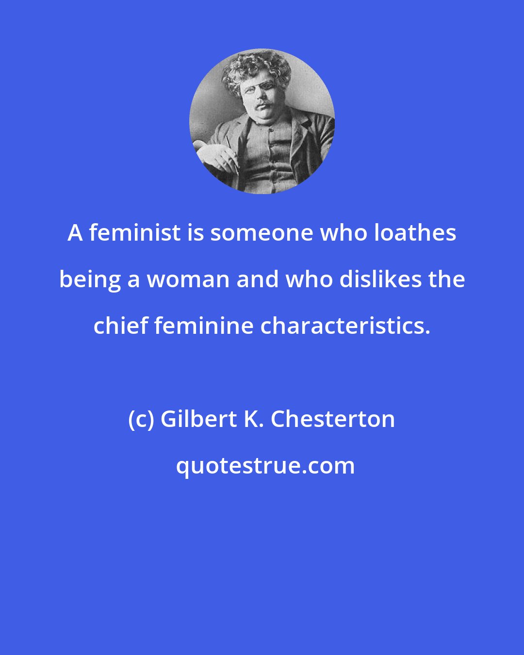 Gilbert K. Chesterton: A feminist is someone who loathes being a woman and who dislikes the chief feminine characteristics.
