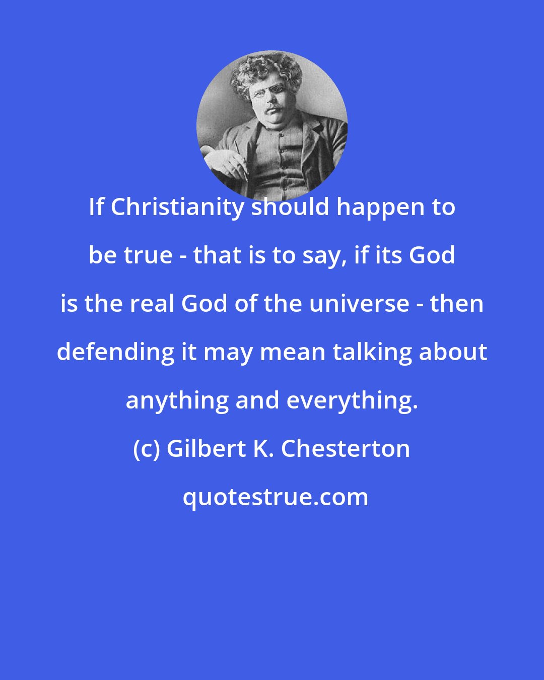Gilbert K. Chesterton: If Christianity should happen to be true - that is to say, if its God is the real God of the universe - then defending it may mean talking about anything and everything.