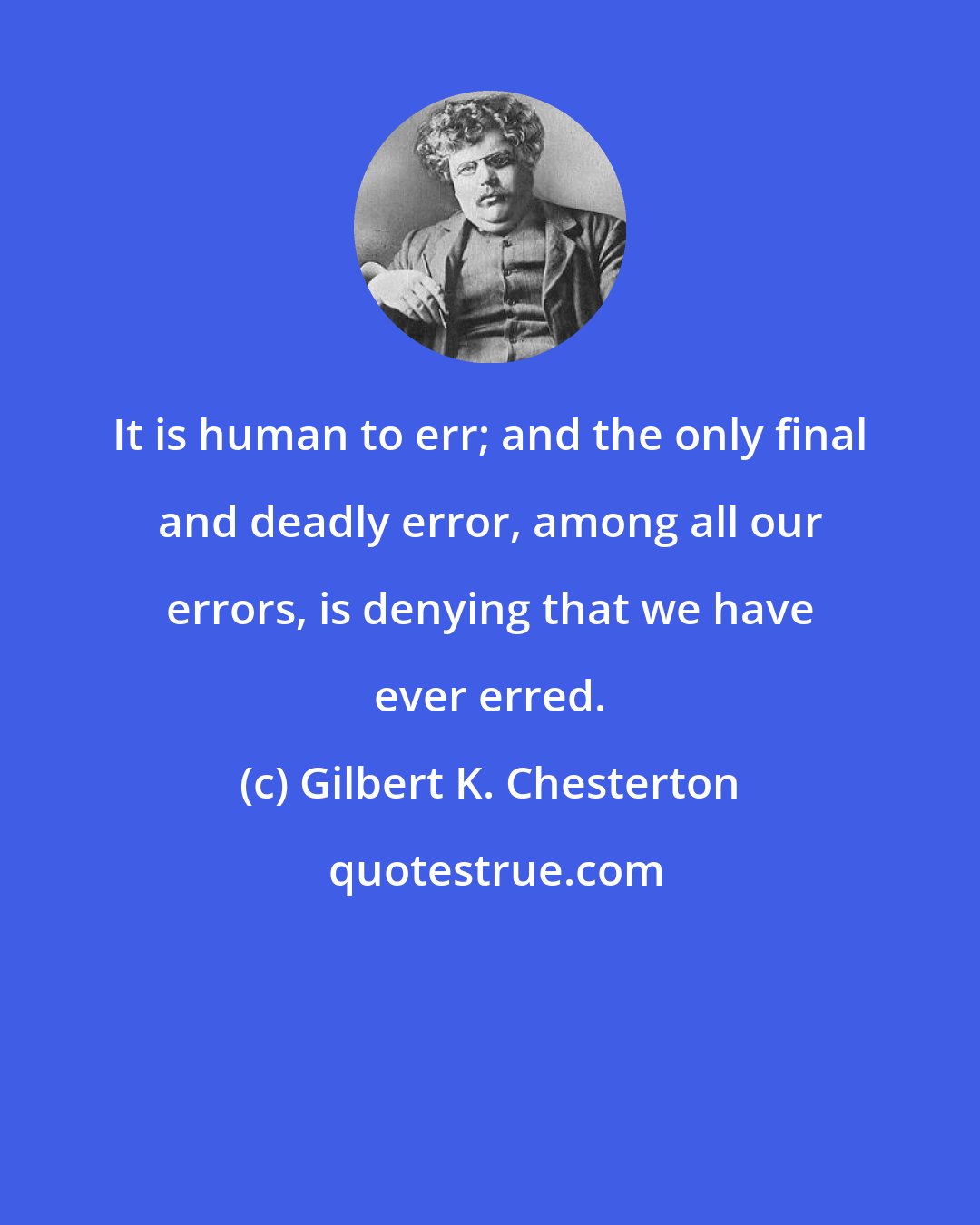 Gilbert K. Chesterton: It is human to err; and the only final and deadly error, among all our errors, is denying that we have ever erred.