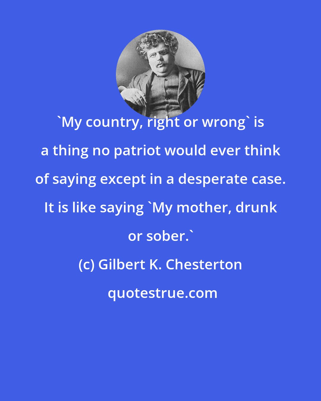 Gilbert K. Chesterton: 'My country, right or wrong' is a thing no patriot would ever think of saying except in a desperate case. It is like saying 'My mother, drunk or sober.'