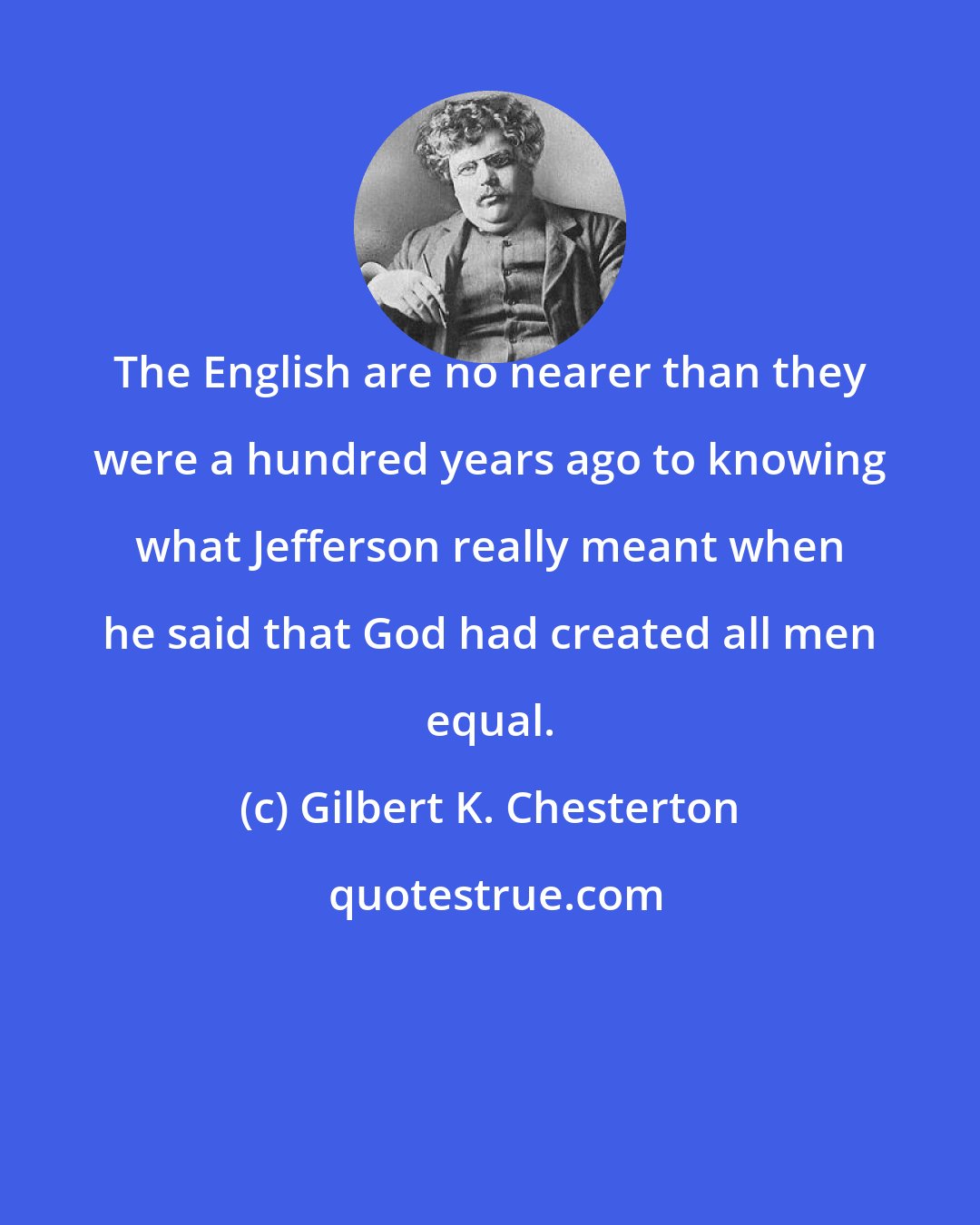 Gilbert K. Chesterton: The English are no nearer than they were a hundred years ago to knowing what Jefferson really meant when he said that God had created all men equal.