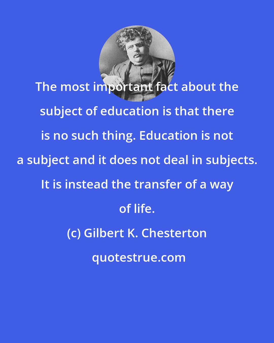 Gilbert K. Chesterton: The most important fact about the subject of education is that there is no such thing. Education is not a subject and it does not deal in subjects. It is instead the transfer of a way of life.