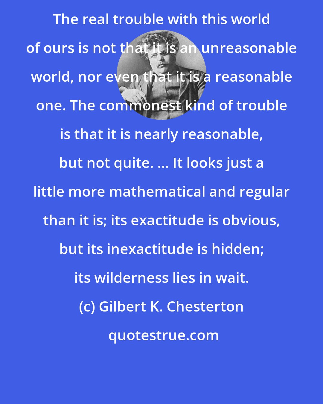 Gilbert K. Chesterton: The real trouble with this world of ours is not that it is an unreasonable world, nor even that it is a reasonable one. The commonest kind of trouble is that it is nearly reasonable, but not quite. ... It looks just a little more mathematical and regular than it is; its exactitude is obvious, but its inexactitude is hidden; its wilderness lies in wait.