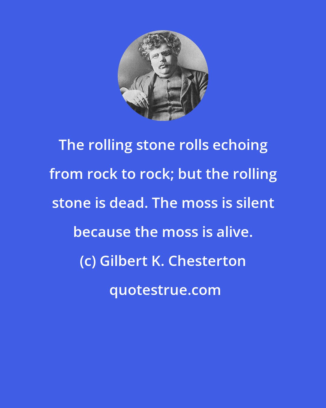 Gilbert K. Chesterton: The rolling stone rolls echoing from rock to rock; but the rolling stone is dead. The moss is silent because the moss is alive.