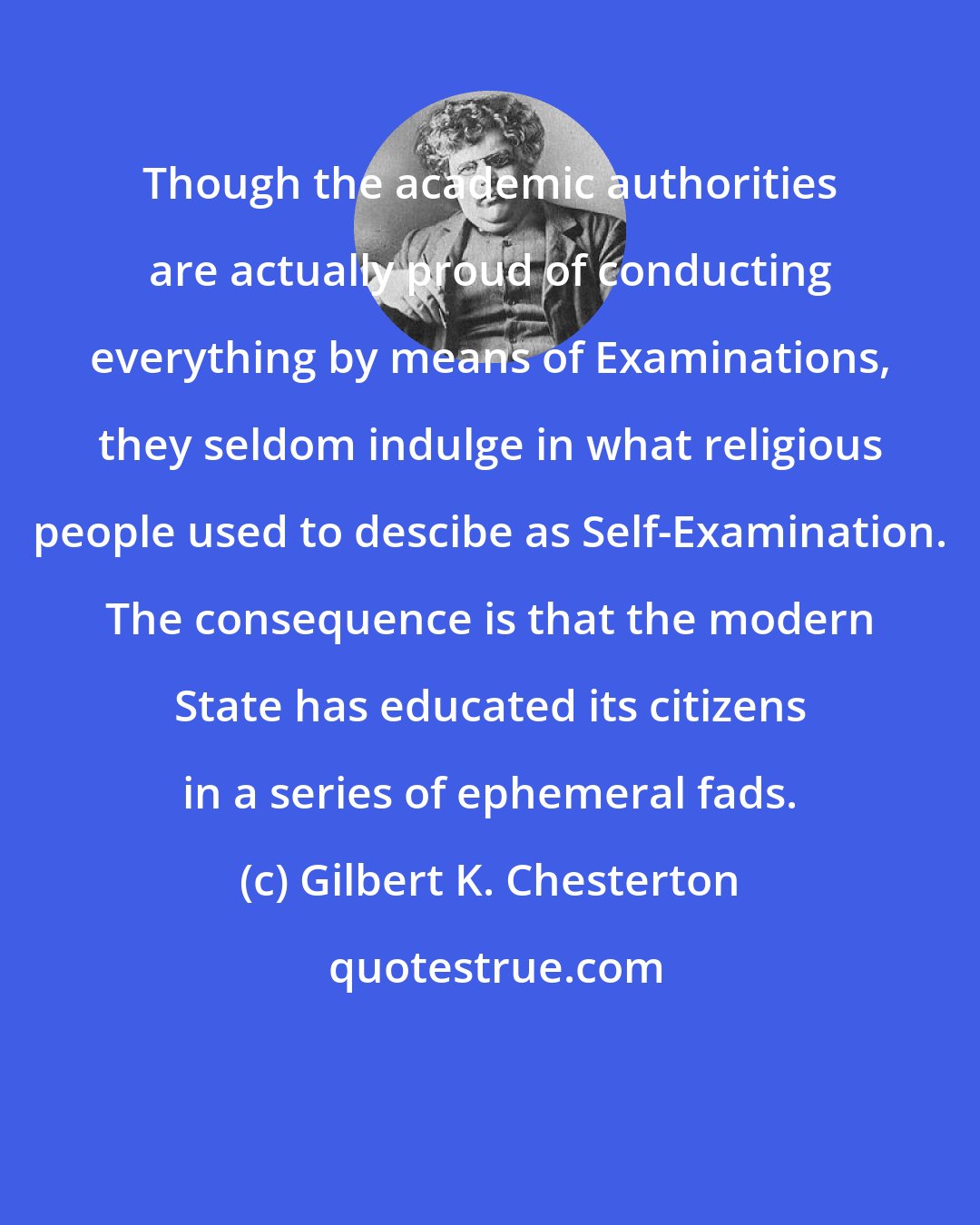 Gilbert K. Chesterton: Though the academic authorities are actually proud of conducting everything by means of Examinations, they seldom indulge in what religious people used to descibe as Self-Examination. The consequence is that the modern State has educated its citizens in a series of ephemeral fads.
