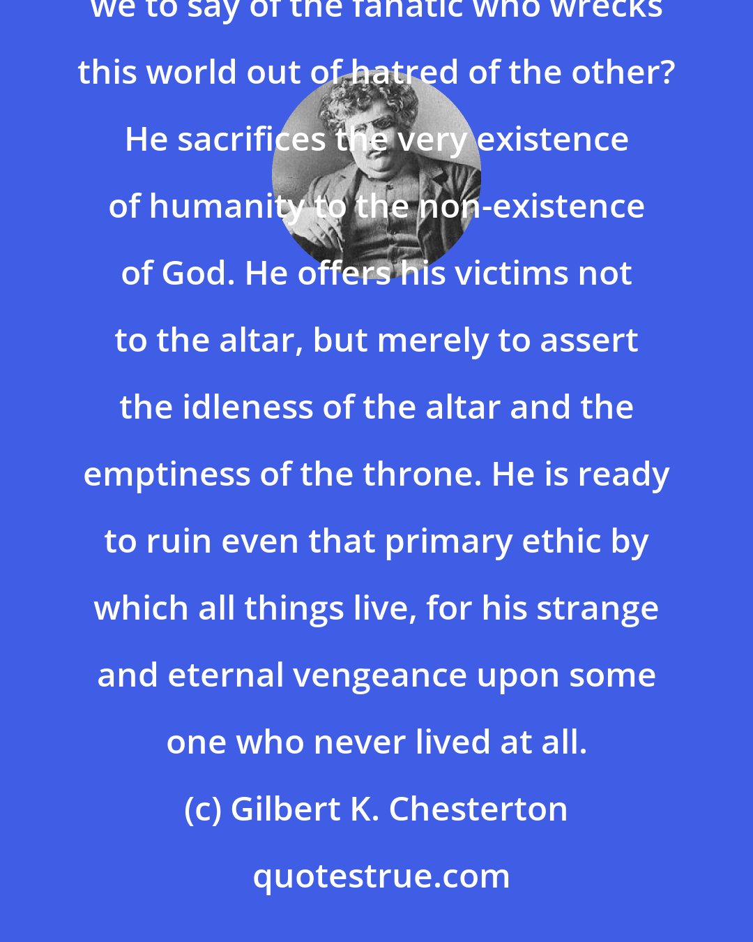 Gilbert K. Chesterton: We do not admire, we hardly excuse, the fanatic who wrecks this world for love of the other. But what are we to say of the fanatic who wrecks this world out of hatred of the other? He sacrifices the very existence of humanity to the non-existence of God. He offers his victims not to the altar, but merely to assert the idleness of the altar and the emptiness of the throne. He is ready to ruin even that primary ethic by which all things live, for his strange and eternal vengeance upon some one who never lived at all.