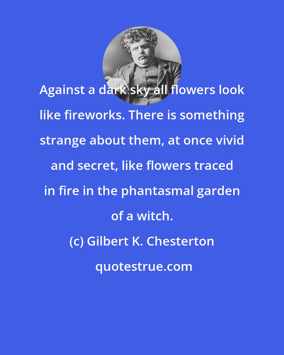 Gilbert K. Chesterton: Against a dark sky all flowers look like fireworks. There is something strange about them, at once vivid and secret, like flowers traced in fire in the phantasmal garden of a witch.